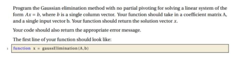 Program the Gaussian elimination method with no partial pivoting for solving a linear system of the
form Ax=b, where b is a single column vector. Your function should take in a coefficient matrix A,
and a single input vector b. Your function should return the solution vector x.
Your code should also return the appropriate error message.
The first line of your function should look like:
function x = gaussElimination (A,b)