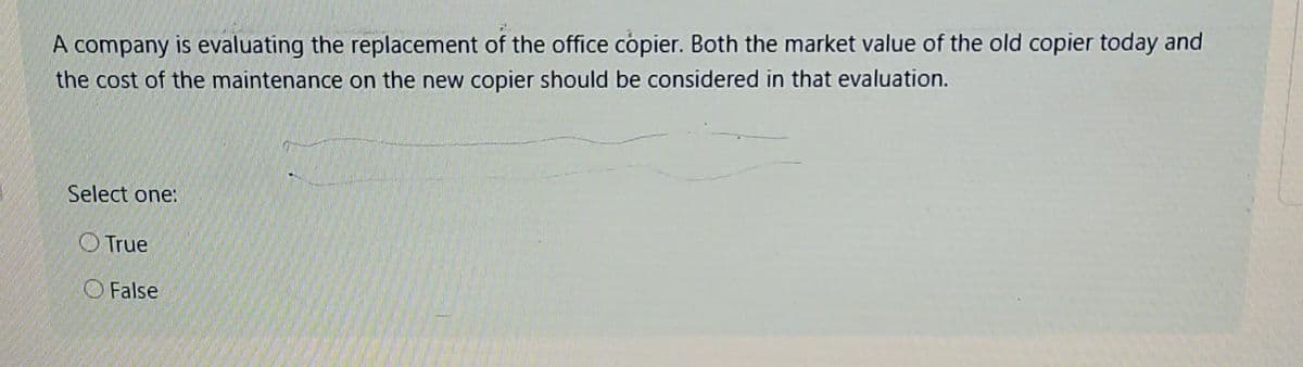A company is evaluating the replacement of the office copier. Both the market value of the old copier today and
the cost of the maintenance on the new copier should be considered in that evaluation.
Select one:
True
False
