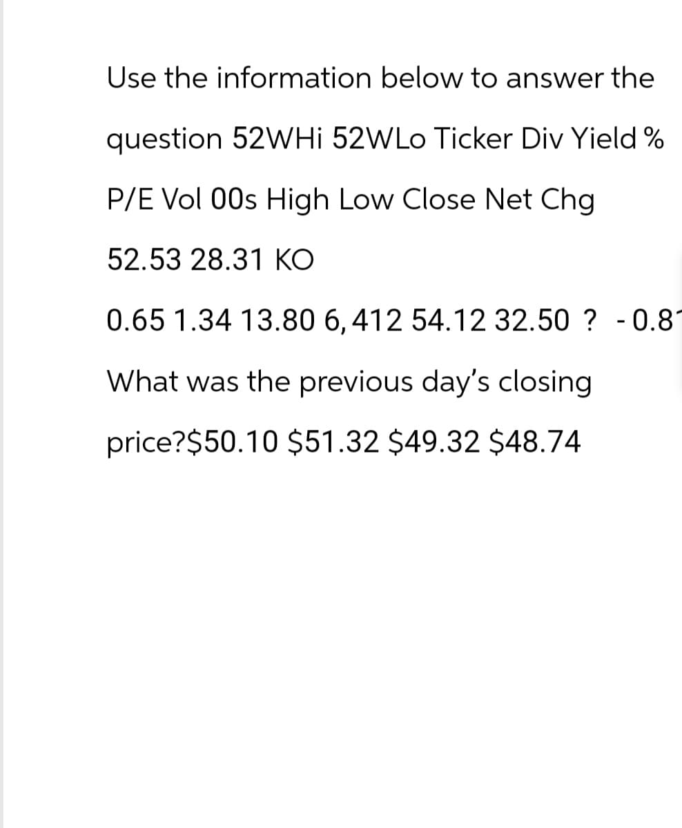 Use the information below to answer the
question 52WHI 52WLo Ticker Div Yield %
P/E Vol 00s High Low Close Net Chg
52.53 28.31 KO
0.65 1.34 13.80 6, 412 54.12 32.50? -0.81
What was the previous day's closing
price?$50.10 $51.32 $49.32 $48.74