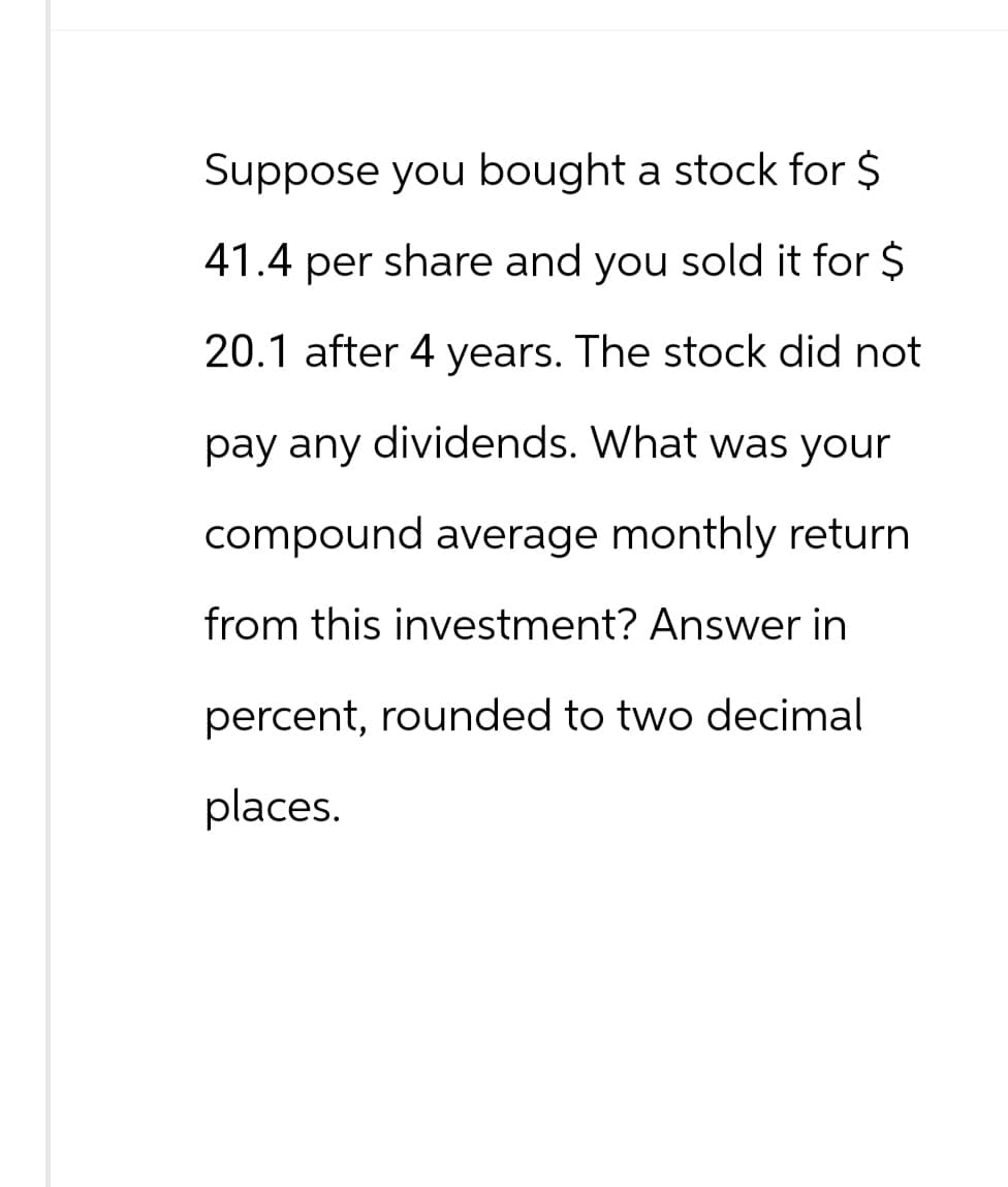 Suppose you bought a stock for $
41.4 per share and you sold it for $
20.1 after 4 years. The stock did not
pay any dividends. What was your
compound average monthly return
from this investment? Answer in
percent, rounded to two decimal
places.