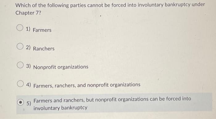 Which of the following parties cannot be forced into involuntary bankruptcy under
Chapter 7?
1) Farmers
2) Ranchers
3) Nonprofit organizations
4) Farmers, ranchers, and nonprofit organizations
Farmers and ranchers, but nonprofit organizations can be forced into
involuntary bankruptcy
5)