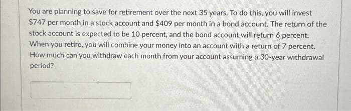 You are planning to save for retirement over the next 35 years. To do this, you will invest
$747 per month in a stock account and $409 per month in a bond account. The return of the
stock account is expected to be 10 percent, and the bond account will return 6 percent.
When you retire, you will combine your money into an account with a return of 7 percent.
How much can you withdraw each month from your account assuming a 30-year withdrawal
period?