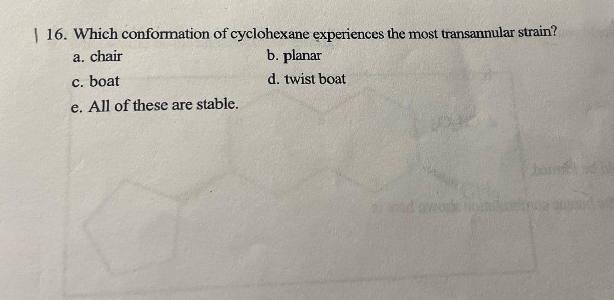 | 16. Which conformation of cyclohexane experiences the most transannular strain?
a. chair
b. planar
c. boat
d. twist boat
e. All of these are stable.
basd