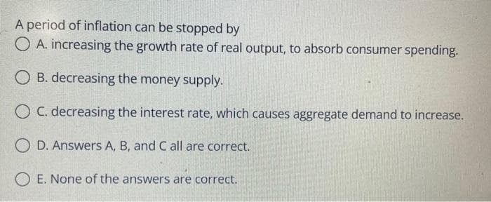 A period of inflation can be stopped by
O A. increasing the growth rate of real output, to absorb consumer spending.
O B. decreasing the money supply.
O C. decreasing the interest rate, which causes aggregate demand to increase.
O D. Answers A, B, and C all are correct.
O E. None of the answers are correct.
