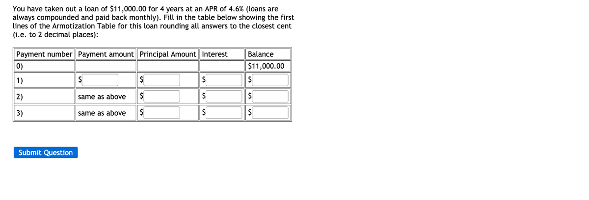 You have taken out a loan of $11,000.00 for 4 years at an APR of 4.6% (loans are
always compounded and paid back monthly). Fill in the table below showing the first
lines of the Armotization Table for this loan rounding all answers to the closest cent
(i.e. to 2 decimal places):
Payment number Payment amount Principal Amount Interest
Balance
0)
$11,000.00
1)
$
$
$
2)
same as above
$
$
3)
same as above
$
$
Submit Question
