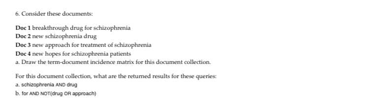 6. Consider these documents:
Doc 1 breakthrough drug for schizophrenia
Doc 2 new schizophrenia drug
Doc 3 new approach for treatment of schizophrenia
Doc 4 new hopes for schizophrenia patients
a. Draw the term-document incidence matrix for this document collection.
For this document collection, what are the returned results for these queries:
a. schizophrenia AND drug
b. for AND NOT(drug OR approach)
