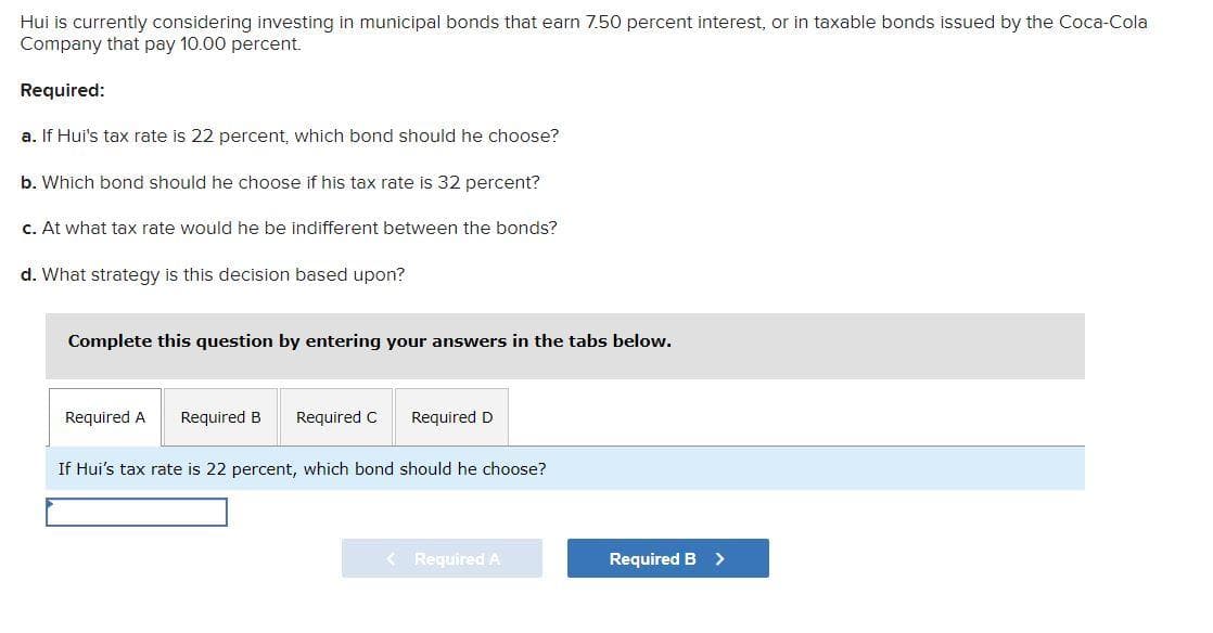 Hui is currently considering investing in municipal bonds that earn 7.50 percent interest, or in taxable bonds issued by the Coca-Cola
Company that pay 10.00 percent.
Required:
a. If Hui's tax rate is 22 percent, which bond should he choose?
b. Which bond should he choose if his tax rate is 32 percent?
c. At what tax rate would he be indifferent between the bonds?
d. What strategy is this decision based upon?
Complete this question by entering your answers in the tabs below.
Required A Required B Required C Required D
If Hui's tax rate is 22 percent, which bond should he choose?
< Required A
Required B >