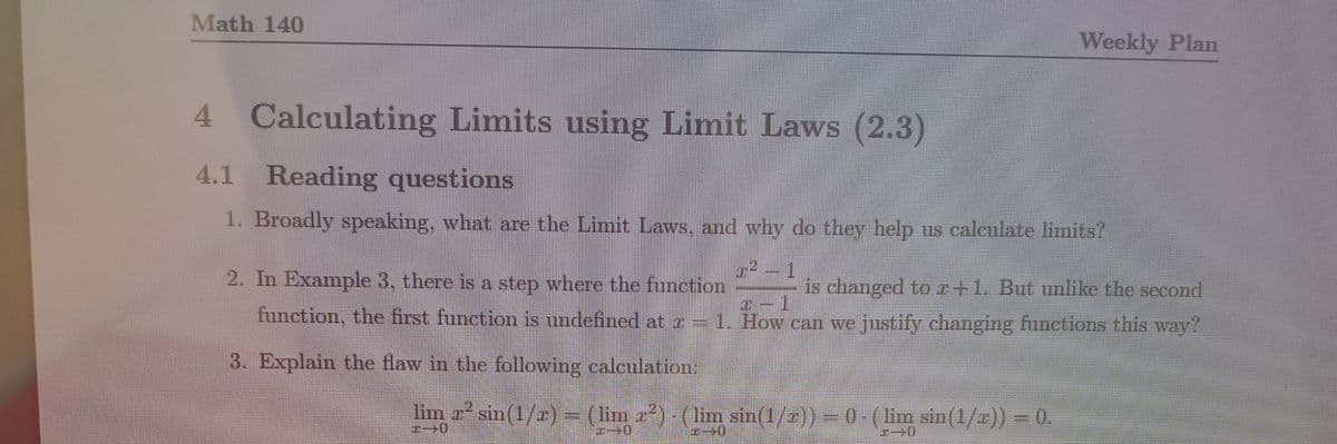 Math 140
Weekly Plan
4 Calculating Limits using Limit Laws (2.3)
4.1 Reading questions
1. Broadly speaking, what are the Limit Laws, and why do they help us calculate limits?
72 – 1
2. In Example 3, there is a step where the function
is changed toz+1. But unlike the second
function, the first function is undefined at z = 1. How can we justify changing functions this way?
3. Explain the flaw in the following caleulation:
lim sin(1/r) (lim
z2)-(lim sin(1/z)) = 0- (
lim sin(1/2)) = 0.
7ー0
%3D
Irmmm
