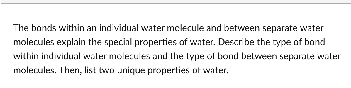 The bonds within an individual water molecule and between separate water
molecules explain the special properties of water. Describe the type of bond
within individual water molecules and the type of bond between separate water
molecules. Then, list two unique properties of water.

