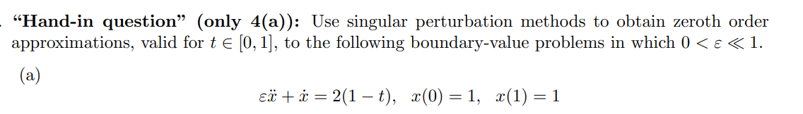 "Hand-in question" (only 4(a)): Use singular perturbation methods to obtain zeroth order
approximations, valid for t e [0, 1], to the following boundary-value problems in which 0 < e <1.
(a)
eä + i = 2(1 – t), x(0) = 1, x(1) = 1

