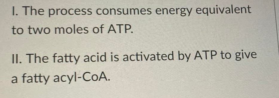 I. The process consumes energy equivalent
to two moles of ATP.
II. The fatty acid is activated by ATP to give
a fatty acyl-CoA.
