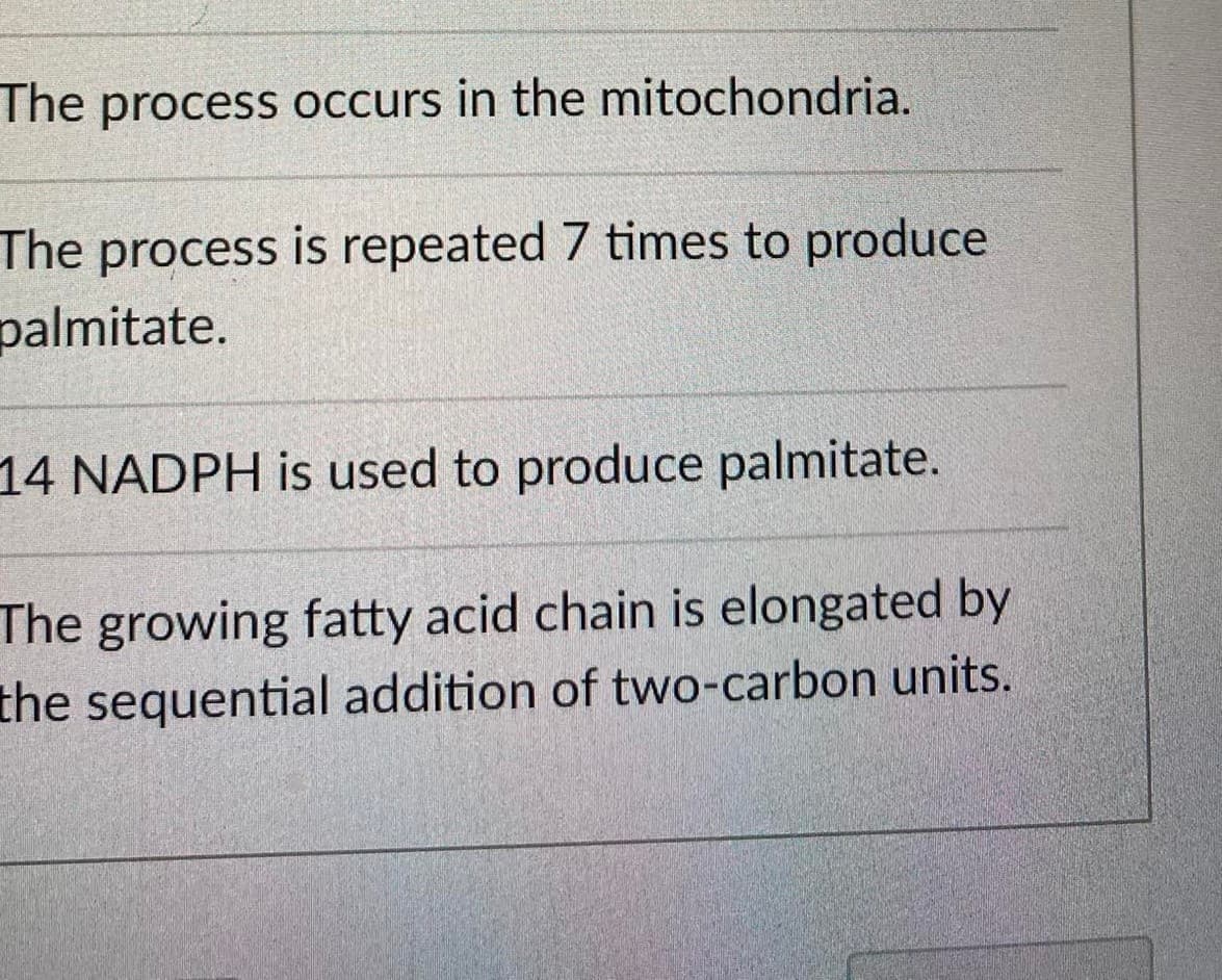 The process occurs in the mitochondria.
The process is repeated 7 times to produce
palmitate.
14 NADPH is used to produce palmitate.
The growing fatty acid chain is elongated by
the sequential addition of two-carbon units.
