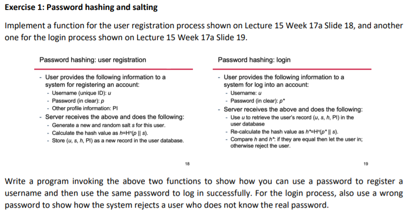 Exercise 1: Password hashing and salting
Implement a function for the user registration process shown on Lecture 15 Week 17a Slide 18, and another
one for the login process shown on Lecture 15 Week 17a Slide 19.
Password hashing: user registration
Password hashing: login
- User provides the following information to a
system for registering an account:
- Username (unique ID): u
- Password (in clear): p
- Other profile information: PI
Server receives the above and does the following:
- Generate a new and random salt s for this user.
- Calculate the hash value as h=H(p || s).
- Store (u, s, h, PI) as a new record in the user database.
- User provides the following information to a
system for log into an account:
- Username: u
- Password (in clear): p*
Server receives the above and does the following:
- Use u to retrieve the user's record (u, s, h, PI) in the
user database
- Re-calculate the hash value as h=H(p* | s).
- Compare h and h* if they are equal then let the user in;
otherwise reject the user.
19
Write a program invoking the above two functions to show how you can use a password to register a
username and then use the same password to log in successfully. For the login process, also use a wrong
password to show how the system rejects a user who does not know the real password.
