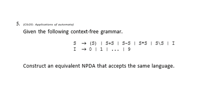 5. (cnos: Applications of outomata)
Given the following context-free grammar.
s + (S) I S+S I S-S I S*S I siS I I
I +0111 ... 1 9
Construct an equivalent NPDA that accepts the same language.
