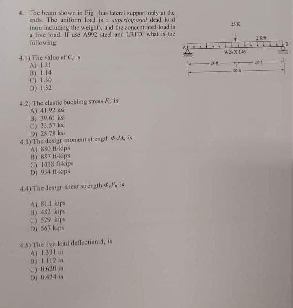 4. The beam shown in Fig. has lateral support only at the
ends. The uniform load is a superimposed dead load
(non including the weight), and the concentrated load is
a live load. If use A992 steel and LRFD, what is the
following:
4.1) The value of C, is
A) 1.21
B) 1.14
C) 1.30
D) 1.32
4.2) The elastic buckling stress For is
A) 41.92 ksi
B) 39.61 ksi
C) 33.57 ksi
D) 28.78 ksi
4.3) The design moment strength PM, is
A) 880 ft-kips
B) 887 ft-kips
C) 1038 ft-kips
D) 934 ft-kips
4.4) The design shear strength ,V, is
A) 81.1 kips
B) 482 kips
C) 529 kips
D) 567 kips
4.5) The live load deflection J, is
A) 1.331 in
B) 1,112 in
C) 0.620 in
D) 0.434 in
20 at
25 K
W24 X 146
40 -
2KA
20 d
B