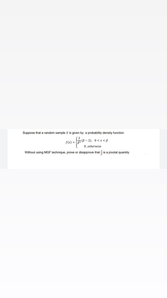 Suppose that a random sample X is given by a probability density function
-{=0.
f(x) =
(B-2), 0<x<B
0, otherwise
Without using MGF technique, prove or disapprove that is a pivotal quantity