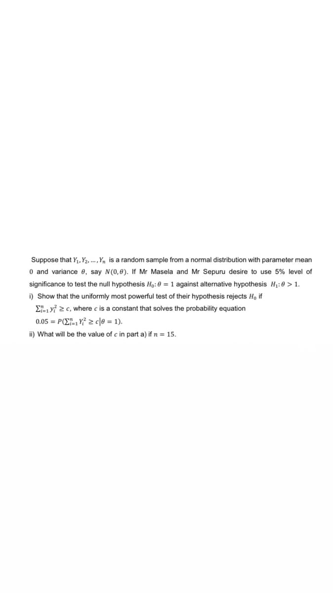 Suppose that Y₁, Y2...., Y₁ is a random sample from a normal distribution with parameter mean
0 and variance e, say N(0,0). If Mr Masela and Mr Sepuru desire to use 5% level of
significance to test the null hypothesis Ho: 0 = 1 against alternative hypothesis H₁:0 > 1.
i) Show that the uniformly most powerful test of their hypothesis rejects H, if
Σ1² ≥c, where c is a constant that solves the probability equation
0.05= P(Z1Y² ≥c|0 = 1).
ii) What will be the value of c in part a) if n = 15.