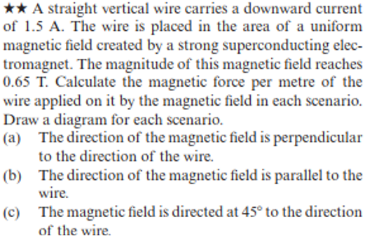 ★★ A straight vertical wire carries a downward current
of 1.5 A. The wire is placed in the area of a uniform
magnetic field created by a strong superconducting elec-
tromagnet. The magnitude of this magnetic field reaches
0.65 T. Calculate the magnetic force per metre of the
wire applied on it by the magnetic field in each scenario.
Draw a diagram for each scenario.
(a) The direction of the magnetic field is perpendicular
to the direction of the wire.
(b)
(c)
The direction of the magnetic field is parallel to the
wire.
The magnetic field is directed at 45° to the direction
of the wire.
