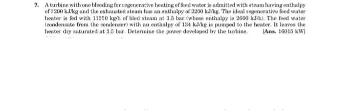 7. A turbine with one bleeding for regenerative heating of feed water is admitted with steam having enthalpy
of 3200 kJ/kg and the exhausted steam has an enthalpy of 2200 kJ/kg. The ideal regenerative feed water
heater is fed with 11350 kg/h of bled steam at 3.5 bar (whose enthalpy is 2600 kJh). The feed water
(condensate from the condenser) with an enthalpy of 134 kJ/kg is pumped to the heater. It leaves the
heater dry saturated at 3.5 bar. Determine the power developed by the turbine.
|Ans. 16015 kW)
