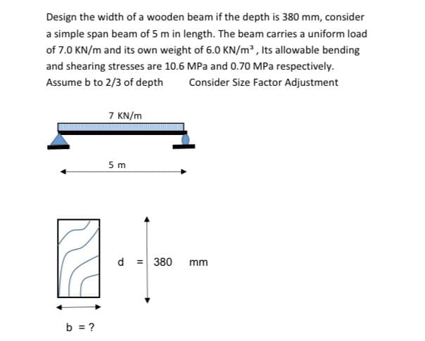 Design the width of a wooden beam if the depth is 380 mm, consider
a simple span beam of 5 m in length. The beam carries a uniform load
of 7.0 KN/m and its own weight of 6.0 KN/m³, Its allowable bending
and shearing stresses are 10.6 MPa and 0.70 MPa respectively.
Assume b to 2/3 of depth Consider Size Factor Adjustment
b = ?
7 KN/m
5 m
d = 380 mm