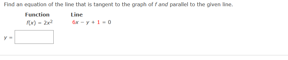 Find an equation of the line that is tangent to the graph of f and parallel to the given line.
Function
Line
f(x) = 2x2
бх — у + 1 %3D0
y =
