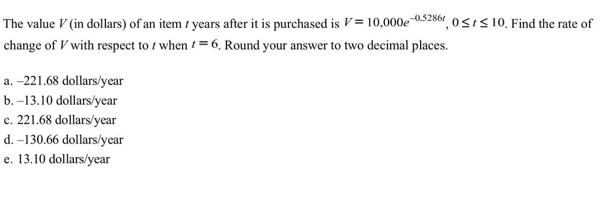The value V (in dollars) of an item t years after it is purchased is V= 10,000e U.52807, 0 <t<10, Find the rate of
change of V with respect to t when t = 6. Round your answer to two decimal places.
a. –221.68 dollars/year
b. –13.10 dollars/year
c. 221.68 dollars/year
d. –130.66 dollars/year
e. 13.10 dollars/year

