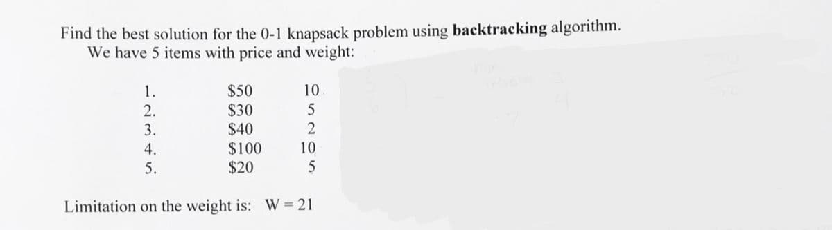Find the best solution for the 0-1 knapsack problem using backtracking algorithm.
We have 5 items with price and weight:
$50
$30
$40
$100
$20
10
1.
2.
3.
2
4.
10
5.
5
Limitation on the weight is: W = 21