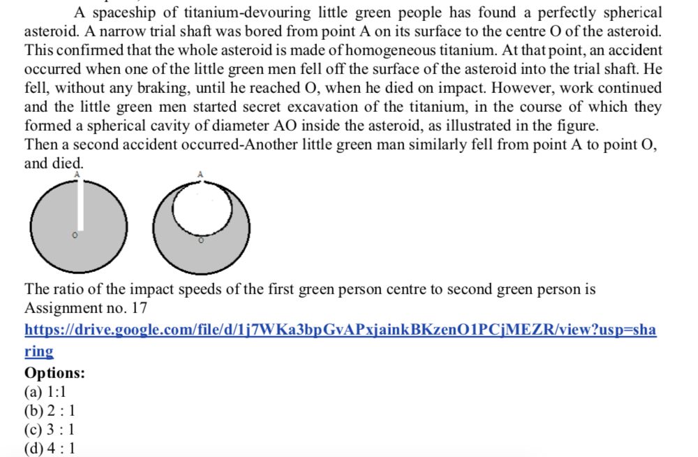 A spaceship of titanium-devouring little green people has found a perfectly spherical
asteroid. A narrow trial shaft was bored from point A on its surface to the centre O of the asteroid.
This confirmed that the whole asteroid is made of homogeneous titanium. At that point, an accident
occurred when one of the little green men fell off the surface of the asteroid into the trial shaft. He
fell, without any braking, until he reached O, when he died on impact. However, work continued
and the little green men started secret excavation of the titanium, in the course of which they
formed a spherical cavity of diameter AO inside the asteroid, as illustrated in the figure.
Then a second accident occurred-Another little green man similarly fell from point A to point O,
and died.
The ratio of the impact speeds of the first green person centre to second green person is
Assignment no. 17
https://drive.g0oogle.com/file/d/1j7WKa3bpGvAPxjainkBKzenO1PCjMEZR/view?usp=sha
ring
Options:
(а) 1:1
(b) 2 :1
(с) 3:1
(d) 4 :1
