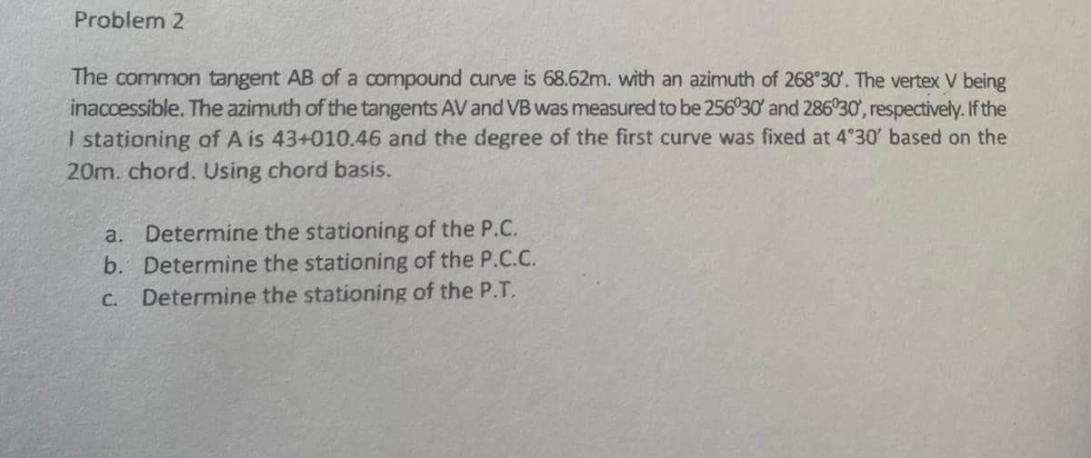 Problem 2
The common tangent AB of a compound curve is 68.62m. with an azimuth of 268°30'. The vertex V being
inaccessible. The azimuth of the tangents AV and VB was measured to be 256°30' and 286°30', respectively. If the
I stationing of A is 43+010.46 and the degree of the first curve was fixed at 4°30' based on the
20m. chord. Using chord basis.
a. Determine the stationing of the P.C.
b. Determine the stationing of the P.C.C.
C. Determine the stationing of the P.T.