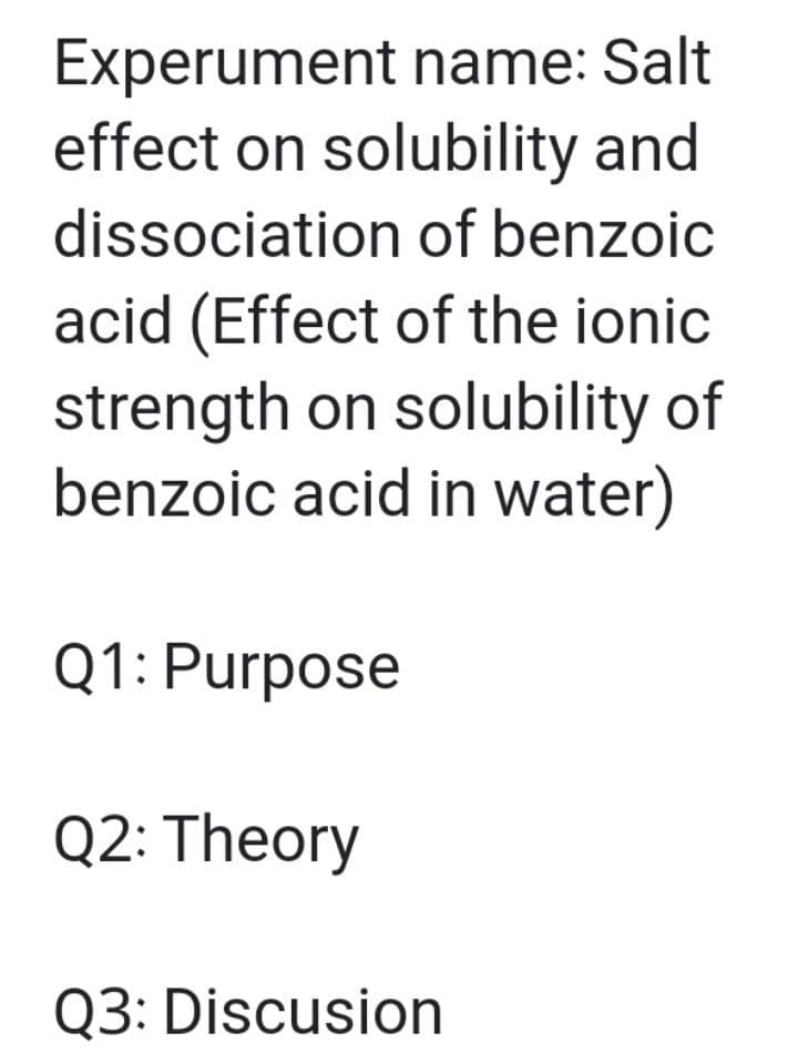 Experument name: Salt
effect on solubility and
dissociation of benzoic
acid (Effect of the ionic
strength on solubility of
benzoic acid in water)
Q1: Purpose
Q2: Theory
Q3: Discusion

