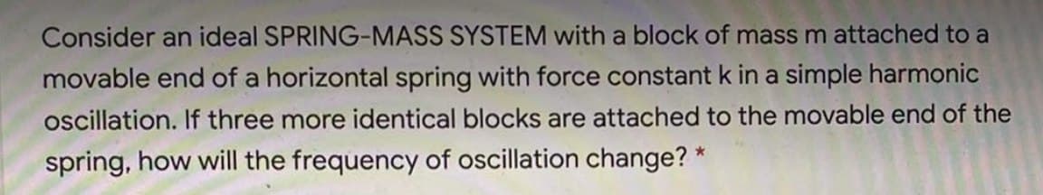 Consider an ideal SPRING-MASS SYSTEM with a block of mass m attached to a
movable end of a horizontal spring with force constant k in a simple harmonic
oscillation. If three more identical blocks are attached to the movable end of the
spring, how will the frequency of oscillation change? *
