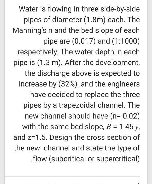 Water is flowing in three side-by-side
pipes of diameter (1.8m) each. The
Manning's n and the bed slope of each
pipe are (0.017) and (1:1000)
respectively. The water depth in each
pipe is (1.3 m). After the development,
the discharge above is expected to
increase by (32%), and the engineers
have decided to replace the three
pipes by a trapezoidal channel. The
new channel should have (n= 0.02)
with the same bed slope, B = 1.45 y,
and z=1.5. Design the cross section of
the new channel and state the type of
.flow (subcritical or supercritical)
