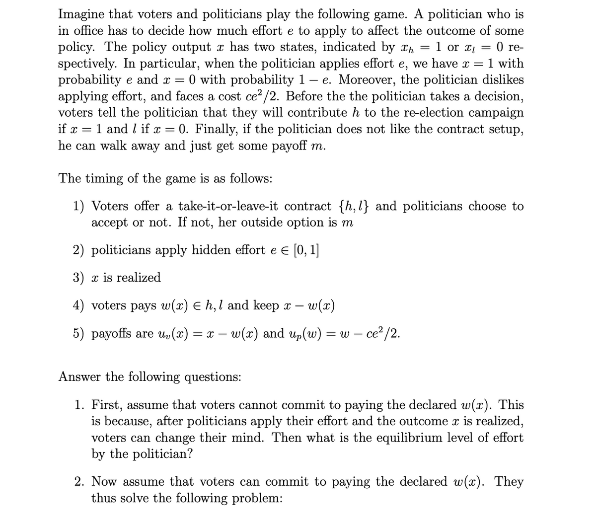 -
1 with
Imagine that voters and politicians play the following game. A politician who is
in office has to decide how much effort e to apply to affect the outcome of some
policy. The policy output x has two states, indicated by xh = 1 or xi = 0 re-
spectively. In particular, when the politician applies effort e, we have x =
probability e and x = 0 with probability 1 e. Moreover, the politician dislikes
applying effort, and faces a cost ce²/2. Before the the politician takes a decision,
voters tell the politician that they will contribute h to the re-election campaign
if x = 1 and if x 0. Finally, if the politician does not like the contract setup,
he can walk away and just get some payoff m.
=
The timing of the game is as follows:
1) Voters offer a take-it-or-leave-it contract {h,1} and politicians choose to
accept or not. If not, her outside option is m
2) politicians apply hidden effort e = [0,1]
3) x is realized
4) voters pays w(x) = h,1 and keep x - w(x)
5) payoffs are uv(x) = x = w(x) and up (w)
Answer the following questions:
= w-
- ce²/2.
1. First, assume that voters cannot commit to paying the declared w(x). This
is because, after politicians apply their effort and the outcome x is realized,
voters can change their mind. Then what is the equilibrium level of effort
by the politician?
2. Now assume that voters can commit to paying the declared w(x). They
thus solve the following problem: