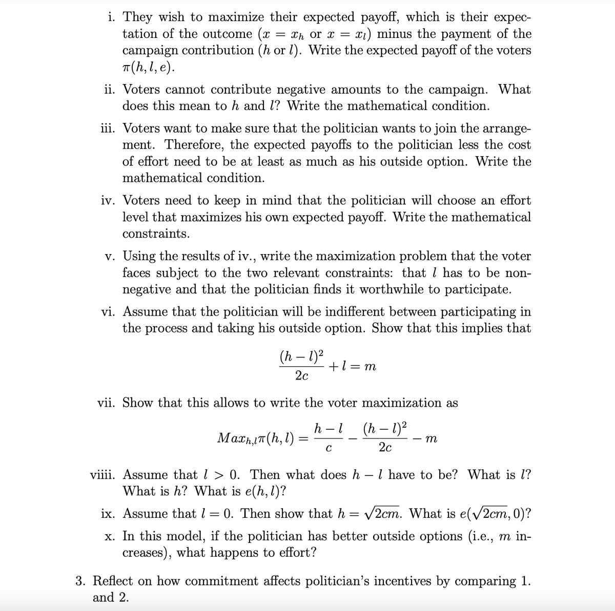 i. They wish to maximize their expected payoff, which is their expec-
tation of the outcome (x = xh or x = : x1) minus the payment of the
campaign contribution (h or 1). Write the expected payoff of the voters
π(h,l, e).
ii. Voters cannot contribute negative amounts to the campaign. What
does this mean to h and 1? Write the mathematical condition.
iii. Voters want to make sure that the politician wants to join the arrange-
ment. Therefore, the expected payoffs to the politician less the cost
of effort need to be at least as much as his outside option. Write the
mathematical condition.
iv. Voters need to keep in mind that the politician will choose an effort
level that maximizes his own expected payoff. Write the mathematical
constraints.
v. Using the results of iv., write the maximization problem that the voter
faces subject to the two relevant constraints: that 1 has to be non-
negative and that the politician finds it worthwhile to participate.
vi. Assume that the politician will be indifferent between participating in
the process and taking his outside option. Show that this implies that
(h - 1)²
2c
+1 = m
vii. Show that this allows to write the voter maximization as
h
-
(h – 1)²
Мах,п(h, 1)
=
m
с
2c
viiii. Assume that > 0. Then what does h - 1 have to be? What is l?
What is h? What is e(h, l)?
ix. Assume that = 0. Then show that h = √√2cm. What is e(√2cm, 0)?
x. In this model, if the politician has better outside options (i.e., m in-
creases), what happens to effort?
3. Reflect on how commitment affects politician's incentives by comparing 1.
and 2.