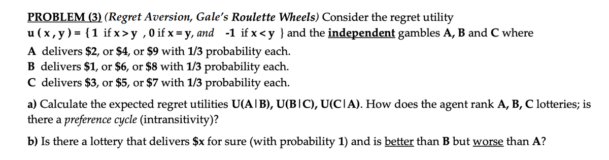 PROBLEM (3) (Regret Aversion, Gale's Roulette Wheels) Consider the regret utility
u(x, y) = {1 if x>y, 0 if x=y, and -1 if x<y } and the independent gambles A, B and C where
A delivers $2, or $4, or $9 with 1/3 probability each.
B delivers $1, or $6, or $8 with 1/3 probability each.
C delivers $3, or $5, or $7 with 1/3 probability each.
a) Calculate the expected regret utilities U(A|B), U(B|C), U(C|A). How does the agent rank A, B, C lotteries; is
there a preference cycle (intransitivity)?
b) Is there a lottery that delivers $x for sure (with probability 1) and is better than B but worse than A?