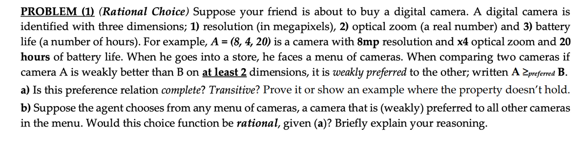 PROBLEM (1) (Rational Choice) Suppose your friend is about to buy a digital camera. A digital camera is
identified with three dimensions; 1) resolution (in megapixels), 2) optical zoom (a real number) and 3) battery
life (a number of hours). For example, A = (8, 4, 20) is a camera with 8mp resolution and x4 optical zoom and 20
hours of battery life. When he goes into a store, he faces a menu of cameras. When comparing two cameras if
camera A is weakly better than B on at least 2 dimensions, it is weakly preferred to the other; written A ≥preferred B.
a) Is this preference relation complete? Transitive? Prove it or show an example where the property doesn't hold.
b) Suppose the agent chooses from any menu of cameras, a camera that is (weakly) preferred to all other cameras
in the menu. Would this choice function be rational, given (a)? Briefly explain your reasoning.