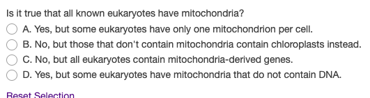 Isit true that all known eukaryotes have mitochondria?
A. Yes, but some eukaryotes have only one mitochondrion per cell.
B. No, but those that don't contain mitochondria contain chloroplasts instead.
C. No, but all eukaryotes contain mitochondria-derived genes.
D. Yes, but some eukaryotes have mitochondria that do not contain DNA.
Reset Selection
