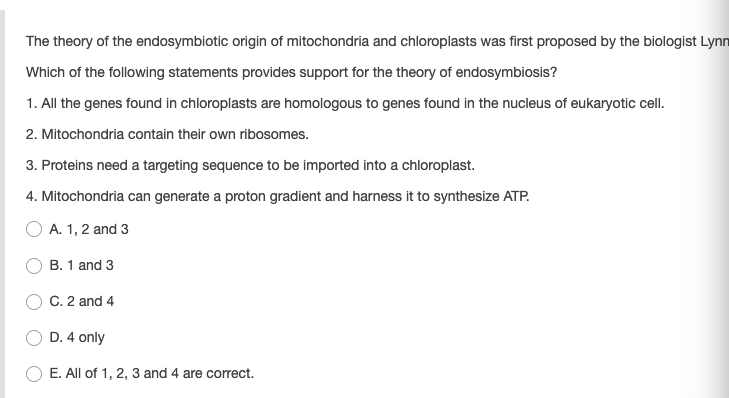 The theory of the endosymbiotic origin of mitochondria and chloroplasts was first proposed by the biologist Lynn
Which of the following statements provides support for the theory of endosymbiosis?
1. All the genes found in chloroplasts are homologous to genes found in the nucleus of eukaryotic cell.
2. Mitochondria contain their own ribosomes.
3. Proteins need a targeting sequence to be imported into a chloroplast.
4. Mitochondria can generate a proton gradient and harness it to synthesize ATP.
O A. 1, 2 and 3
B. 1 and 3
C. 2 and 4
D. 4 only
E. All of 1, 2, 3 and 4 are correct.
