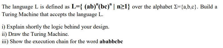 The language L is defined as L={ (ab)"(bc)“ | n>1} over the alphabet E={a,b,c}. Build a
Turing Machine that accepts the language L.
i) Explain shortly the logic behind your design.
ii) Draw the Turing Machine.
iii) Show the execution chain for the word ababbcbc
