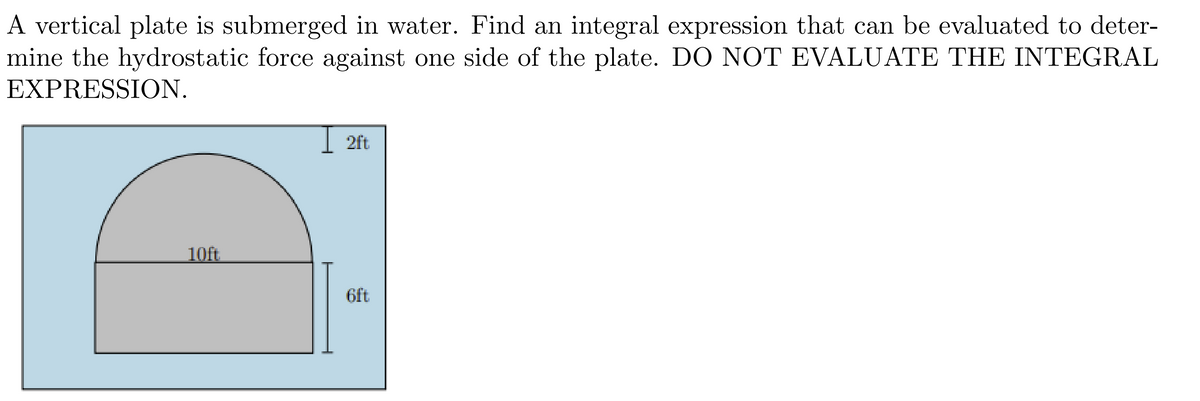 A vertical plate is submerged in water. Find an integral expression that can be evaluated to deter-
mine the hydrostatic force against one side of the plate. DO NOT EVALUATE THE INTEGRAL
EXPRESSION.
10ft
2ft
6ft