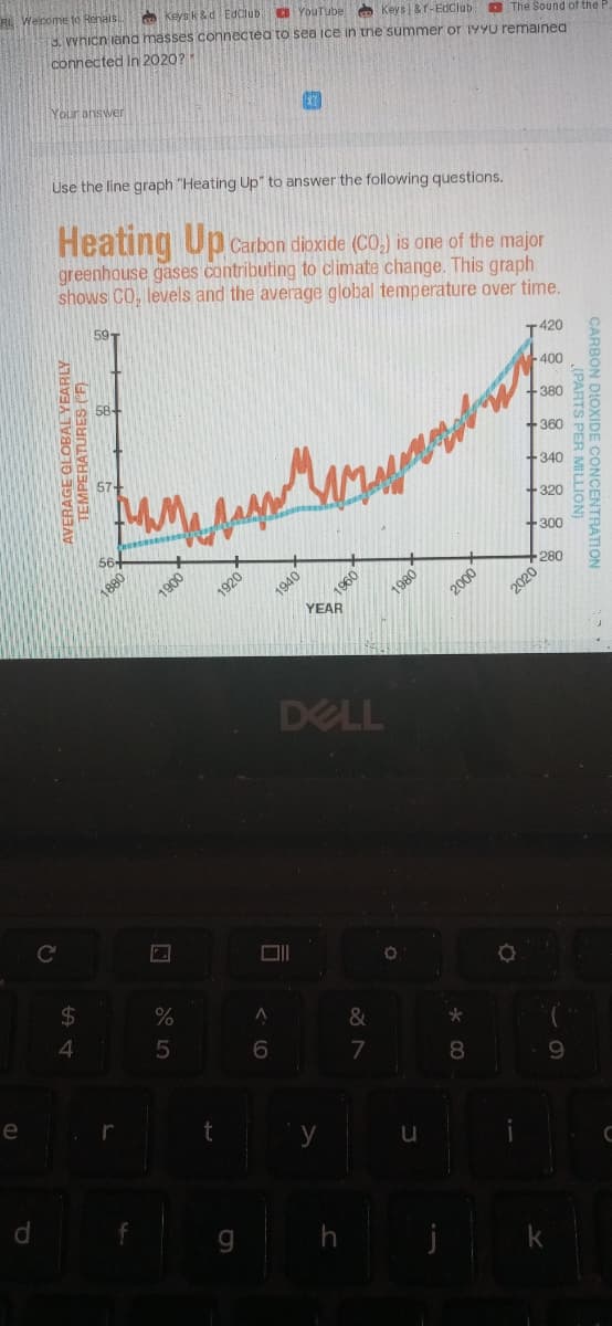 A Weicome to Renals.
O keys k &d Edclub a YouTube Keys | &f-EdClub O The Sound of the F
3. vvhicn iand masses connectéa to sea ice in the summer or 199u remained
connected In 2020?
Your answer
Use the line graph "Heating Up" to answer the following questions.
Heating Upc
Carbon dioxide (CO,) is one of the major
greenhouse gases contributing to climate change. This graph
shows CO, levels and the average global temperature over time.
59-
T420
400
+380
+360
+340
+320
+300
1880
1900
1960
YEAR
1920
1940
280
2020
DELL
2$
%
4.
&
7
8.
e
9.
0007
S PER MILLION)
0861
CON DIOXIDE CONCENTRATION
TEMPERATURES (F)
AVERAGE GLOBAL YEARLY
