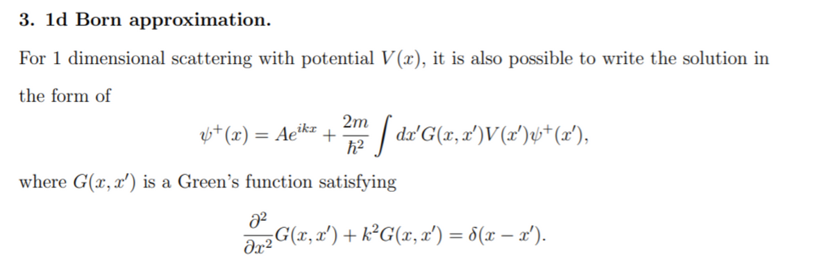 3. 1d Born approximation.
For 1 dimensional scattering with potential V (x), it is also possible to write the solution in
the form of
6*(x) = Ae"
ikr
+
2m / da'G(x,2')V(x')st(2'),
where G(x, x') is a Green's function satisfying
ar2 G(x, x') + k²G(x, x') = 8(x – x').
