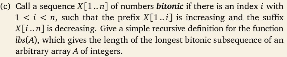 (c) Call a sequence X[1..n] of numbers bitonic if there is an index i with
1 < i < n, such that the prefix X[1..i] is increasing and the suffix
X[i..n] is decreasing. Give a simple recursive definition for the function
lbs(A), which gives the length of the longest bitonic subsequence of an
arbitrary array A of integers.