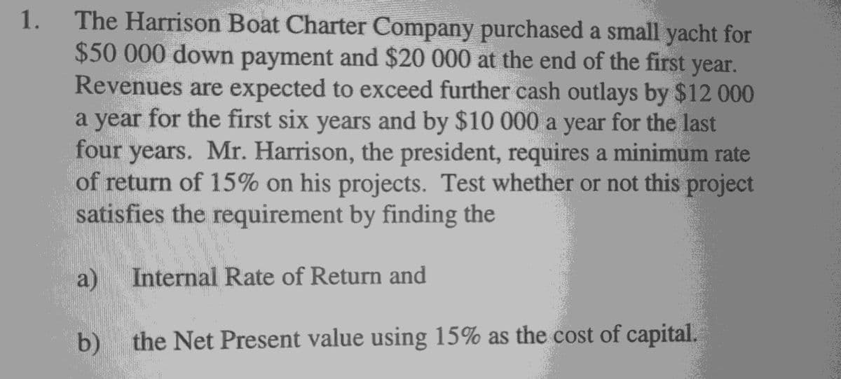 1.
■
The Harrison Boat Charter Company purchased a small yacht for
■
■
a)
||
■
I
MYN
■
■
■
$50 000 down payment and $20 000 at the end of the first year.
■
■
■
■
■
Internal Rate of Return and
■
Revenues are expected to exceed further cash outlays by $12 000
■
a year for the first six years and by $10 000 a year for the last
■
four years. Mr. Harrison, the president, requires a minimum rate
of return of 15% on his projects. Test whether or not this project
satisfies the requirement by finding the
■
■
■
■
■
■
■
■
■
■
■
I ■
■
■
■
■
■
■
■
■
"
■
b) the Net Present value using 15% as the cost of capital.
■
■
■
■
■
■
■
☐
☐
-
■
|
■
-
■
■
■
■
■
"
■
■
|
■
■
■
■
■
■
■
■
||
M
■
L
■
■