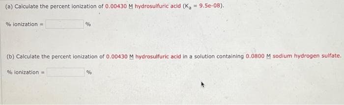 (a) Calculate the percent ionization of 0.00430 M hydrosulfuric acid (K, = 9.5e-08).
% ionization =
%
(b) Calculate the percent ionization of 0.00430 M hydrosulfuric acid in a solution containing 0.0800 M sodium hydrogen sulfate.
% ionization =>
%