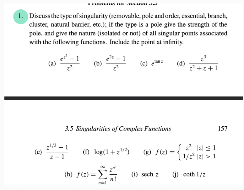1. Discuss the type of singularity (removable, pole and order, essential, branch,
cluster, natural barrier, etc.); if the type is a pole give the strength of the
pole, and give the nature (isolated or not) of all singular points associated
with the following functions. Include the point at infinity.
(c) etan z (d)
(e)
(a)
2¹/3
ez²
z²
1
z-1
1 Tuvics 101 seluun J.J
1
(b)
3.5 Singularities of Complex Functions
e²z - 1
z²
(f) log(1+z¹/²) (g) f(z) =
(h) f(z) = Σ
n=1
n!
(i) sech z
z³
z²+z+1
z² |Z| ≤ 1
1/z² |z| > 1
{₁}
(j) coth 1/z
157