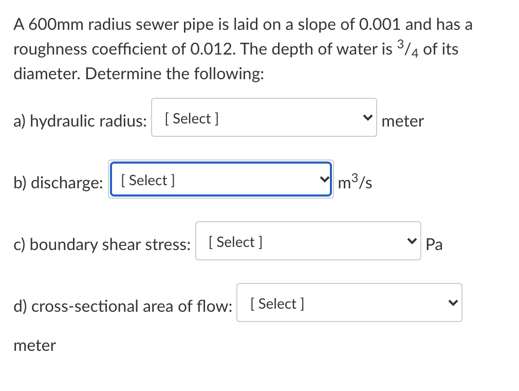 A 600mm radius sewer pipe is laid on a slope of 0.001 and has a
roughness coefficient of 0.012. The depth of water is 3/4 of its
diameter. Determine the following:
a) hydraulic radius: [ Select ]
meter
b) discharge: [ Select ]
m3/s
c) boundary shear stress: [Select ]
Pa
d) cross-sectional area of flow: [Select]
meter
