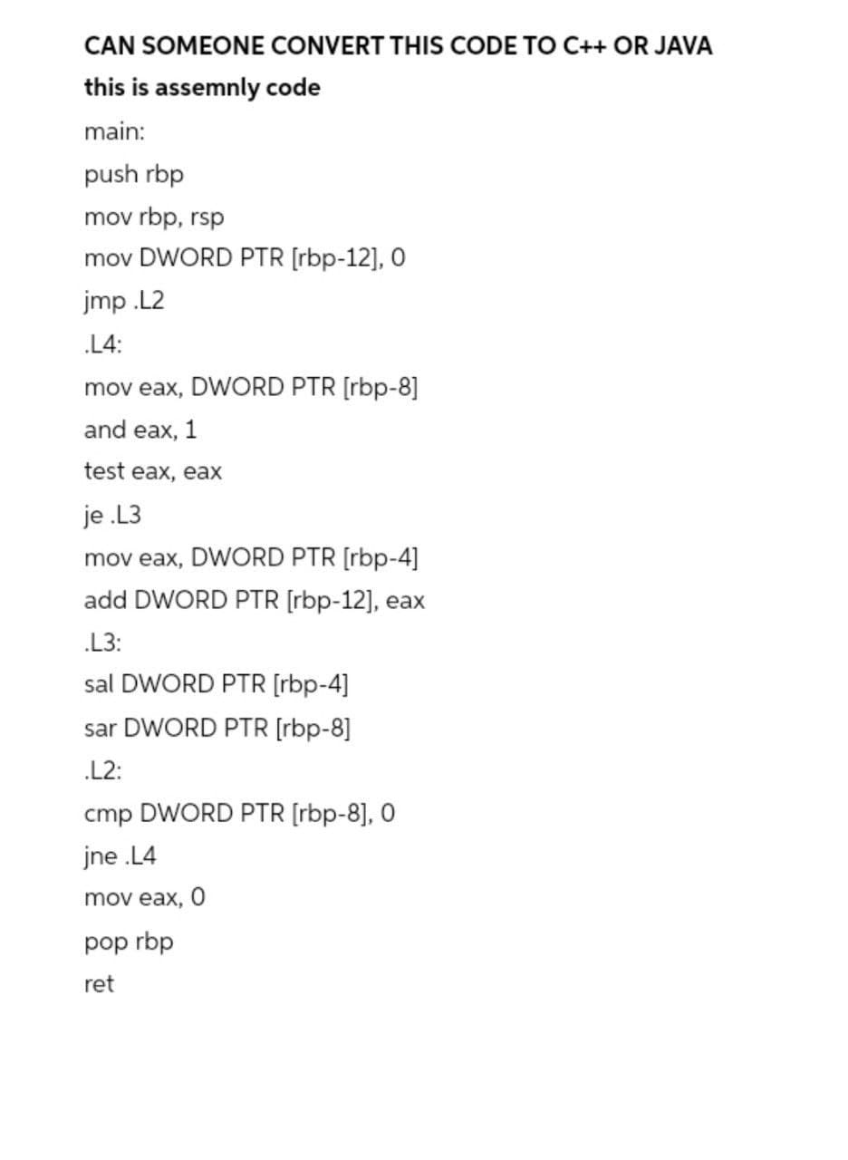 CAN SOMEONE CONVERT THIS CODE TO C++ OR JAVA
this is assemnly code
main:
push rbp
mov rbp, rsp
mov DWORD PTR [rbp-12], O
jmp .L2
.L4:
mov eax, DWORD PTR [rbp-8]
and eax, 1
test eax, eах
je .L3
mov eax, DWORD PTR [rbp-4]
add DWORD PTR [rbp-12], eax
.L3:
sal DWORD PTR [rbp-4]
sar DWORD PTR [rbp-8]
.L2:
cmp DWORD PTR [rbp-8], 0
jne .L4
mov eax, 0
pop rbp
ret

