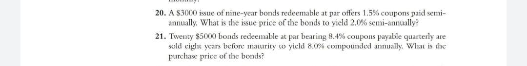 20. A $3000 issue of nine-year bonds redeemable at par offers 1.5% coupons paid semi-
annually. What is the issue price of the bonds to yield 2.0% semi-annually?
21. Twenty $5000 bonds redeemable at par bearing 8.4% coupons payable quarterly are
sold eight years before maturity to yield 8.0% compounded annually. What is the
purchase price of the bonds?