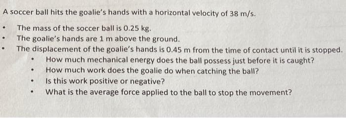 A soccer ball hits the goalie's hands with a horizontal velocity of 38 m/s.
The mass of the soccer ball is 0.25 kg.
The goalie's hands are 1 m above the ground.
The displacement of the goalie's hands is 0.45 m from the time of contact until it is stopped.
How much mechanical energy does the ball possess just before it is caught?
How much work does the goalie do when catching the ball?
Is this work positive or negative?
What is the average force applied to the ball to stop the movement?
●
.
.